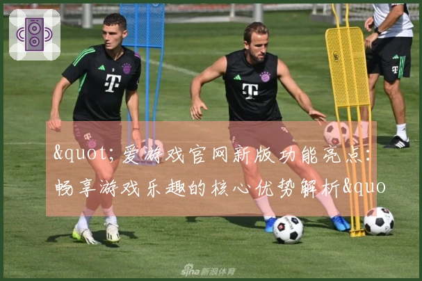 "爱游戏官网新版功能亮点:畅享游戏乐趣的核心优势解析"