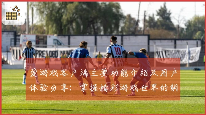 爱游戏客户端主要功能介绍及用户体验分享：掌握精彩游戏世界的钥匙