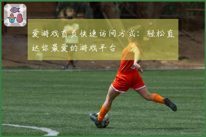 爱游戏首页快速访问方式:轻松直达你最爱的游戏平台